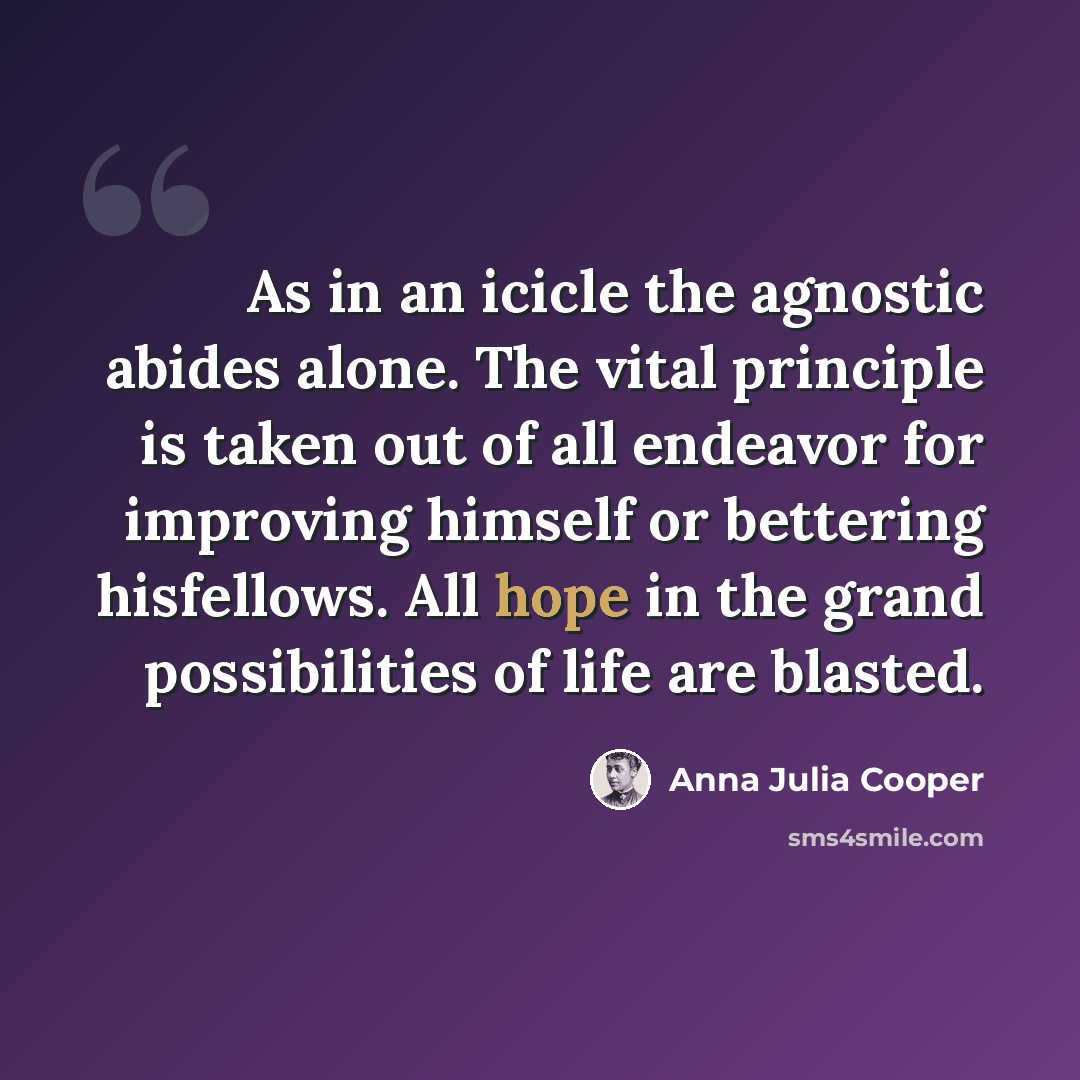 “As in an icicle the agnostic abides alone. The vital principle is taken out of all endeavor for improving himself or bettering hisfellows. All hope in the grand possibilities of life are blasted.” quote by Anna Julia Cooper