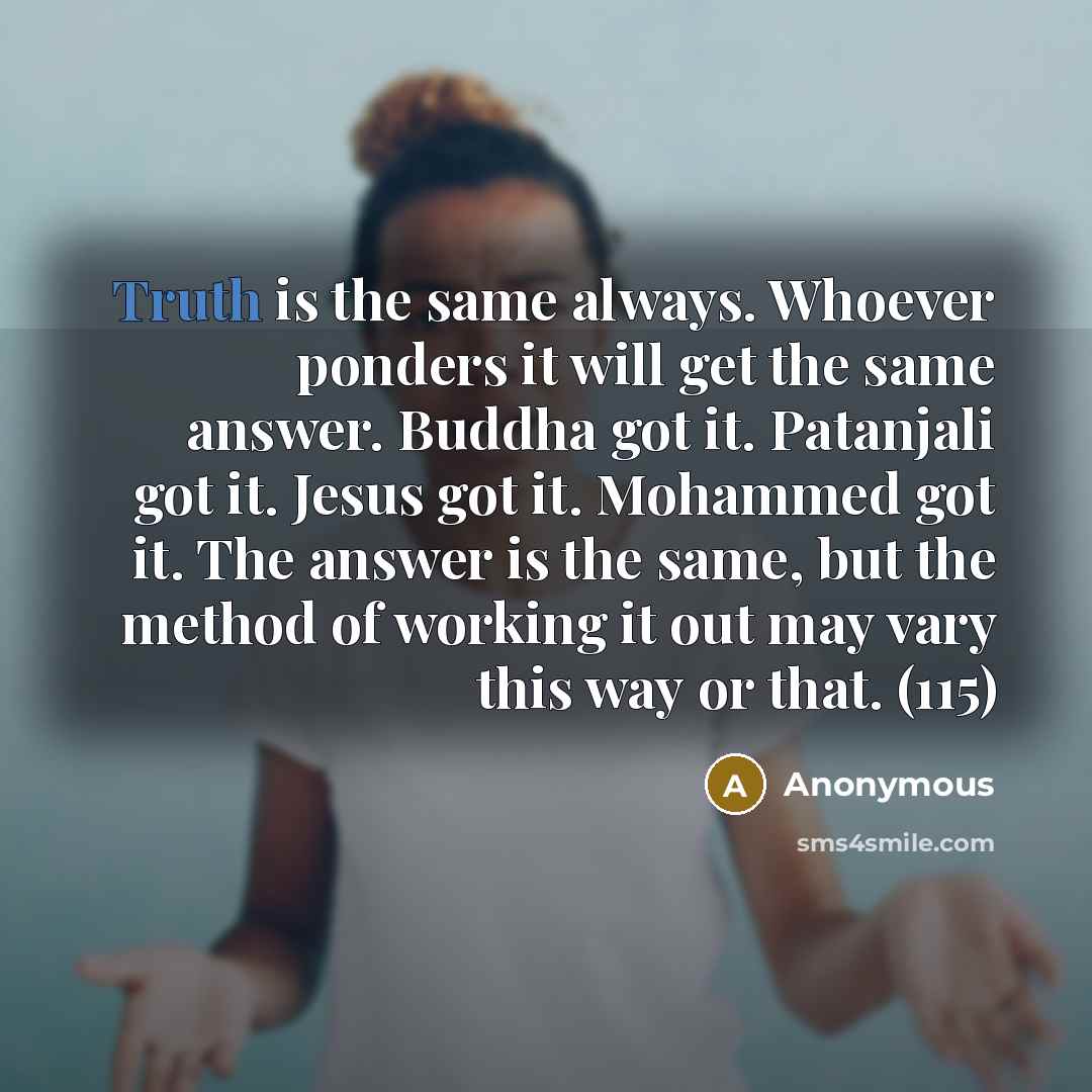 “Truth is the same always. Whoever ponders it will get the same answer. Buddha got it. Patanjali got it. Jesus got it. Mohammed got it. The answer is the same, but the method of working it out may vary this way or that. (115)” quote by Anonymous