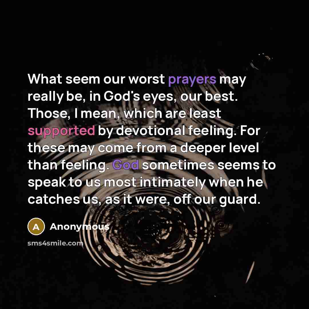 “What seem our worst prayers may really be, in God's eyes, our best. Those, I mean, which are least supported by devotional feeling. For these may come from a deeper level than feeling. God sometimes seems to speak to us most intimately when he catches us, as it were, off our guard.” quote by Anonymous