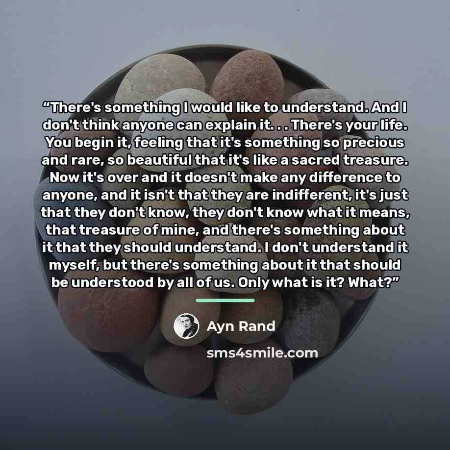 “There's something I would like to understand. And I don't think anyone can explain it. . . There's your life. You begin it, feeling that it's something so precious and rare, so beautiful that it's like a sacred treasure. Now it's over and it doesn't make any difference to anyone, and it isn't that…” quote by Ayn Rand
