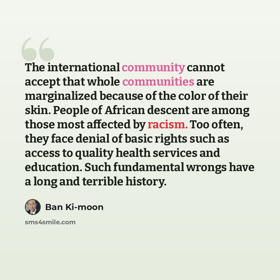 “The international community cannot accept that whole communities are marginalized because of the color of their skin. People of African descent are among those most affected by racism. Too often, they face denial of basic rights such as access to quality health services and education. Such…” quote by Ban Ki-moon