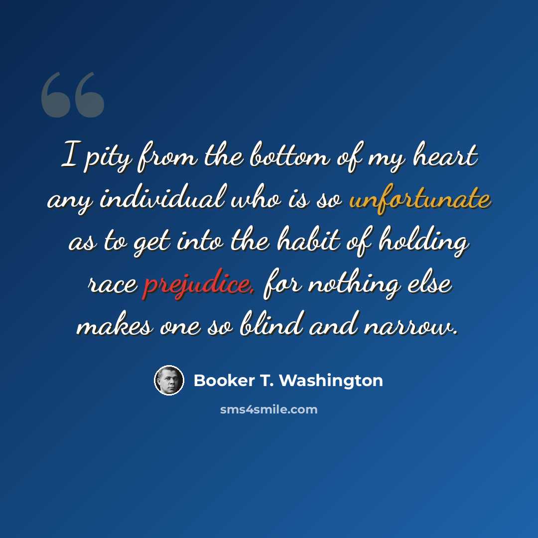 “I pity from the bottom of my heart any individual who is so unfortunate as to get into the habit of holding race prejudice, for nothing else makes one so blind and narrow.” quote by Booker T. Washington