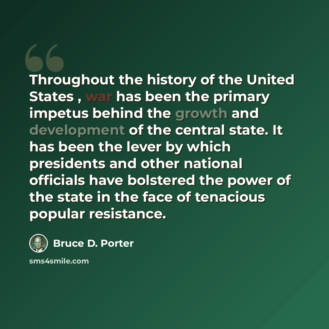 “Throughout the history of the United States , war has been the primary impetus behind the growth and development of the central state. It has been the lever by which presidents and other national officials have bolstered the power of the state in the face of tenacious popular resistance.” quote by Bruce D. Porter