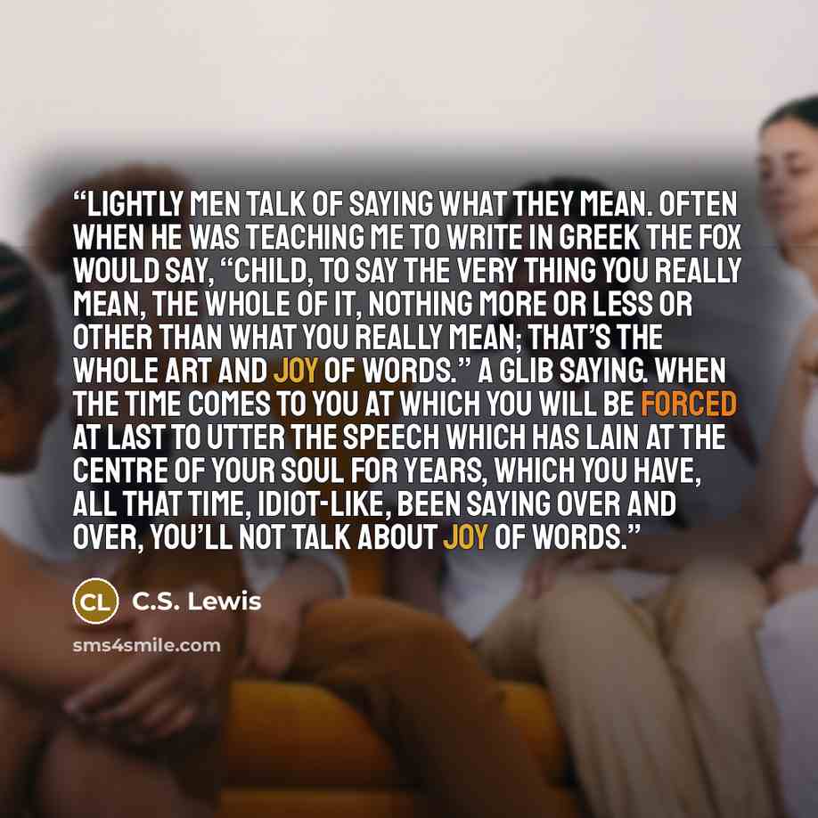 “Lightly men talk of saying what they mean. Often when he was teaching me to write in Greek the Fox would say, “Child, to say the very thing you really mean, the whole of it, nothing more or less or other than what you really mean; that’s the whole art and joy of words.” A glib saying. When the…” quote by C.S. Lewis
