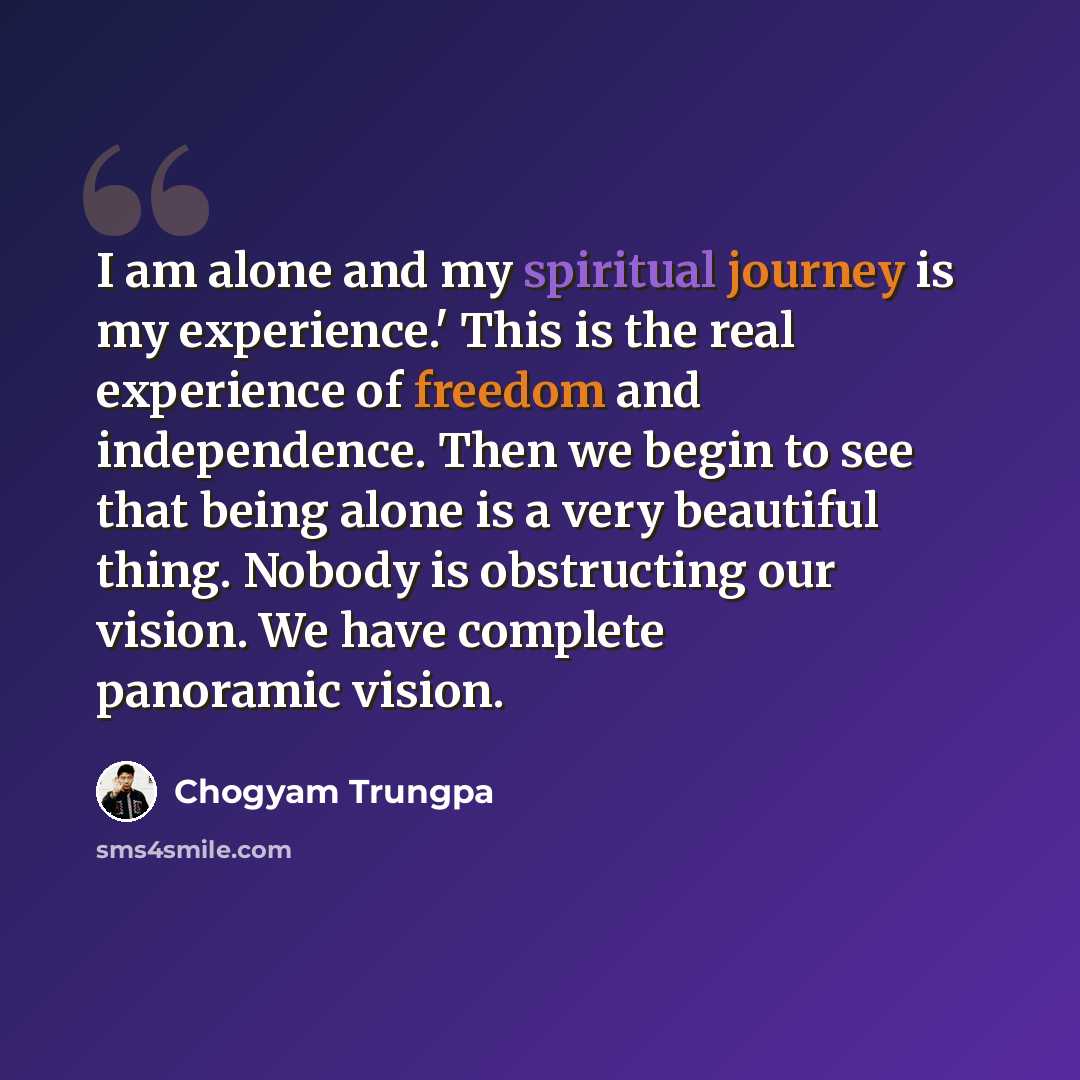 “I am alone and my spiritual journey is my experience.' This is the real experience of freedom and independence. Then we begin to see that being alone is a very beautiful thing. Nobody is obstructing our vision. We have complete panoramic vision.” quote by Chogyam Trungpa