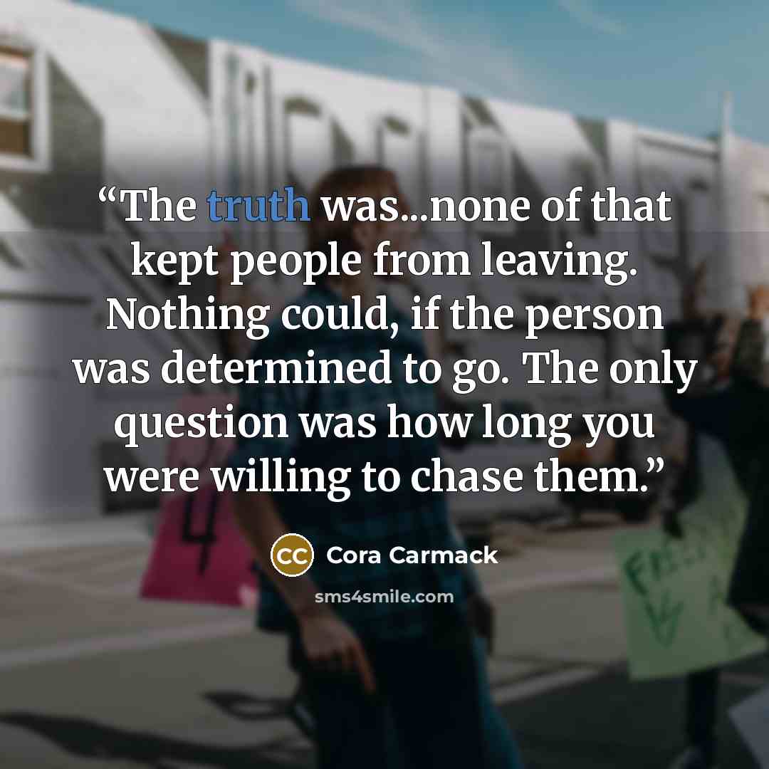 “The truth was...none of that kept people from leaving. Nothing could, if the person was determined to go. The only question was how long you were willing to chase them.” quote by Cora Carmack