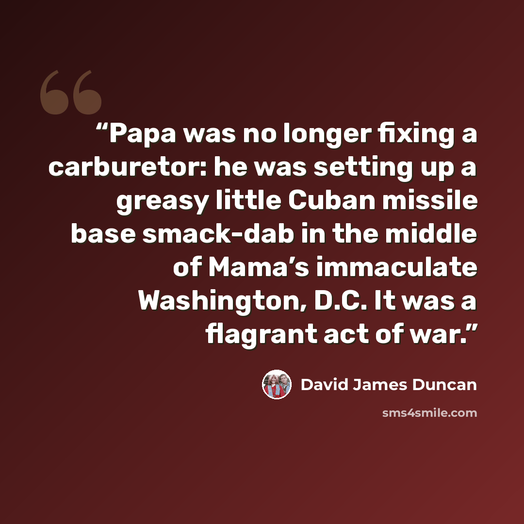 “Papa was no longer fixing a carburetor: he was setting up a greasy little Cuban missile base smack-dab in the middle of Mama’s immaculate Washington, D.C. It was a flagrant act of war.” quote by David James Duncan