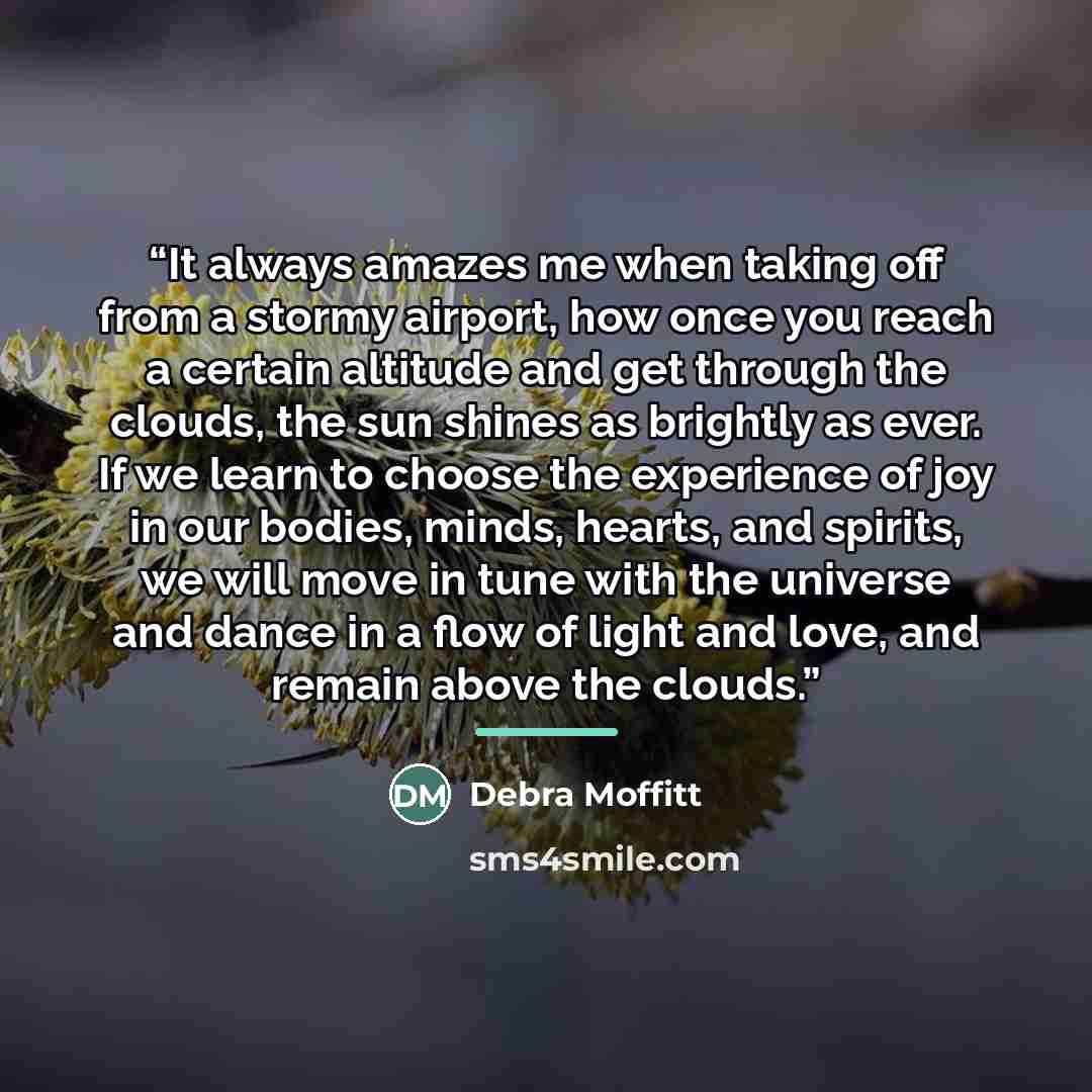 “It always amazes me when taking off from a stormy airport, how once you reach a certain altitude and get through the clouds, the sun shines as brightly as ever. If we learn to choose the experience of joy in our bodies, minds, hearts, and spirits, we will move in tune with the universe and dance…” quote by Debra Moffitt