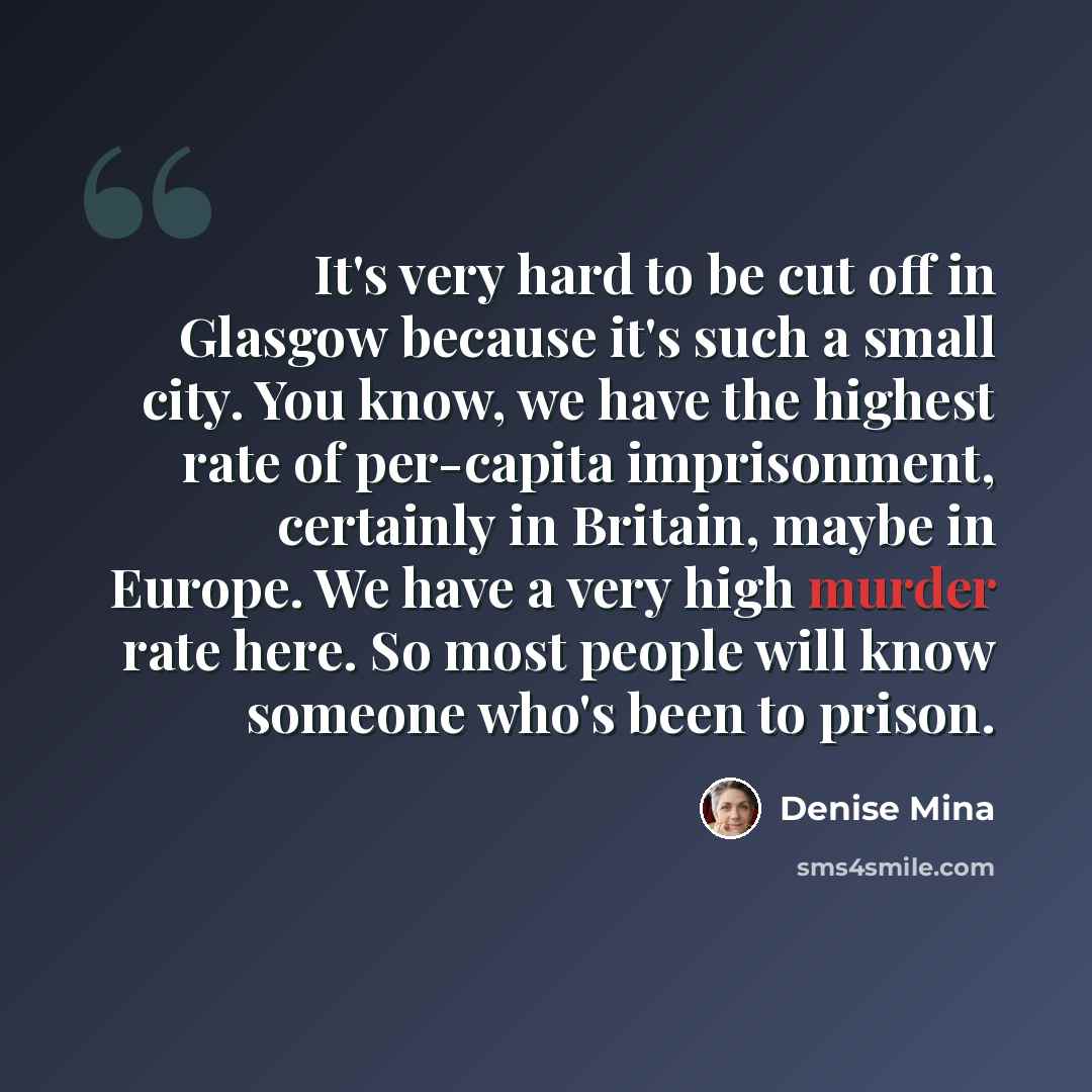 “It's very hard to be cut off in Glasgow because it's such a small city. You know, we have the highest rate of per-capita imprisonment, certainly in Britain, maybe in Europe. We have a very high murder rate here. So most people will know someone who's been to prison.” quote by Denise Mina