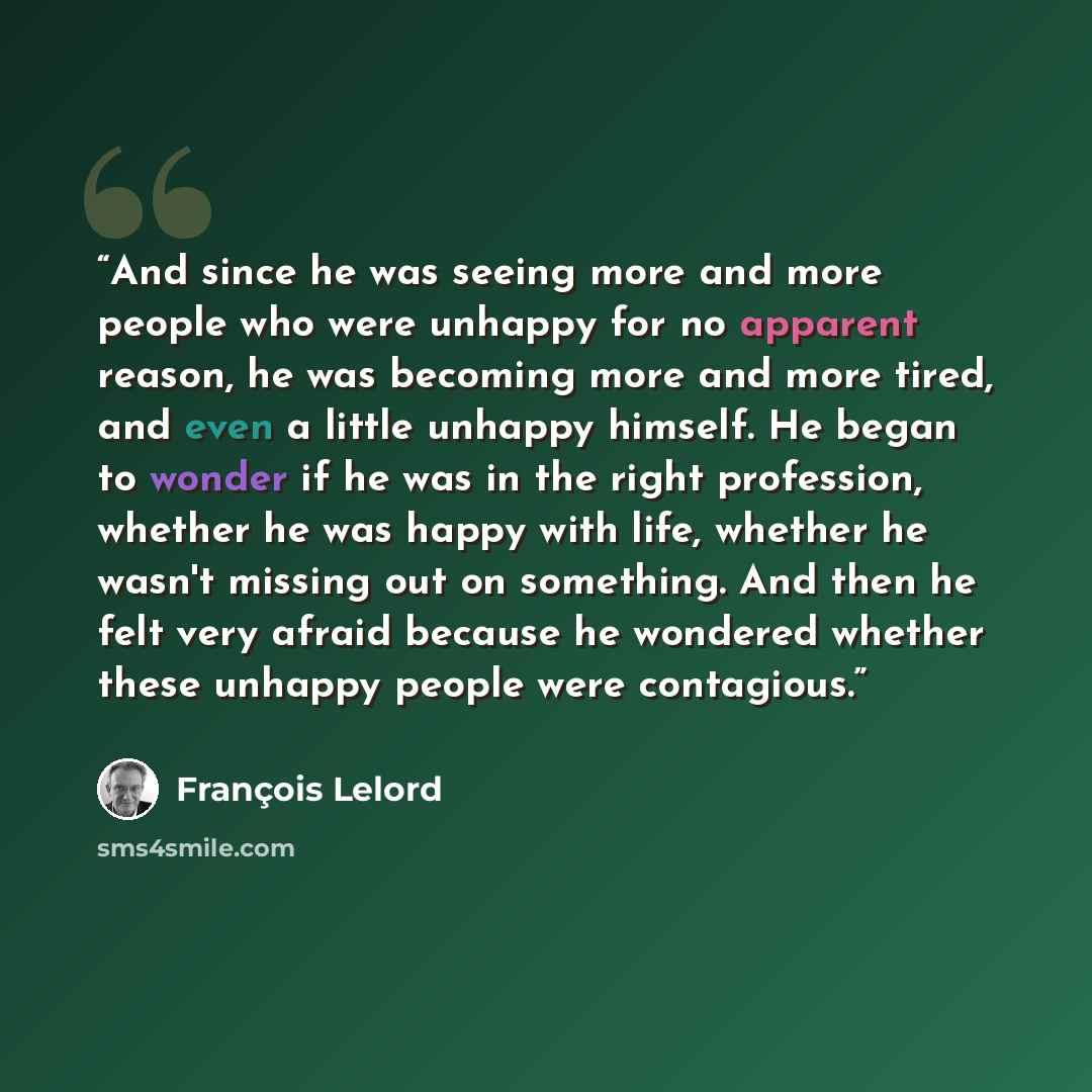 “And since he was seeing more and more people who were unhappy for no apparent reason, he was becoming more and more tired, and even a little unhappy himself. He began to wonder if he was in the right profession, whether he was happy with life, whether he wasn't missing out on something. And then…” quote by François Lelord