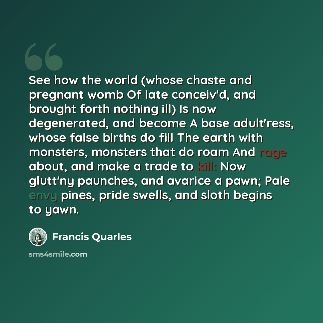 “See how the world (whose chaste and pregnant womb Of late conceiv'd, and brought forth nothing ill) Is now degenerated, and become A base adult'ress, whose false births do fill The earth with monsters, monsters that do roam And rage about, and make a trade to kill: Now glutt'ny paunches, and…” quote by Francis Quarles