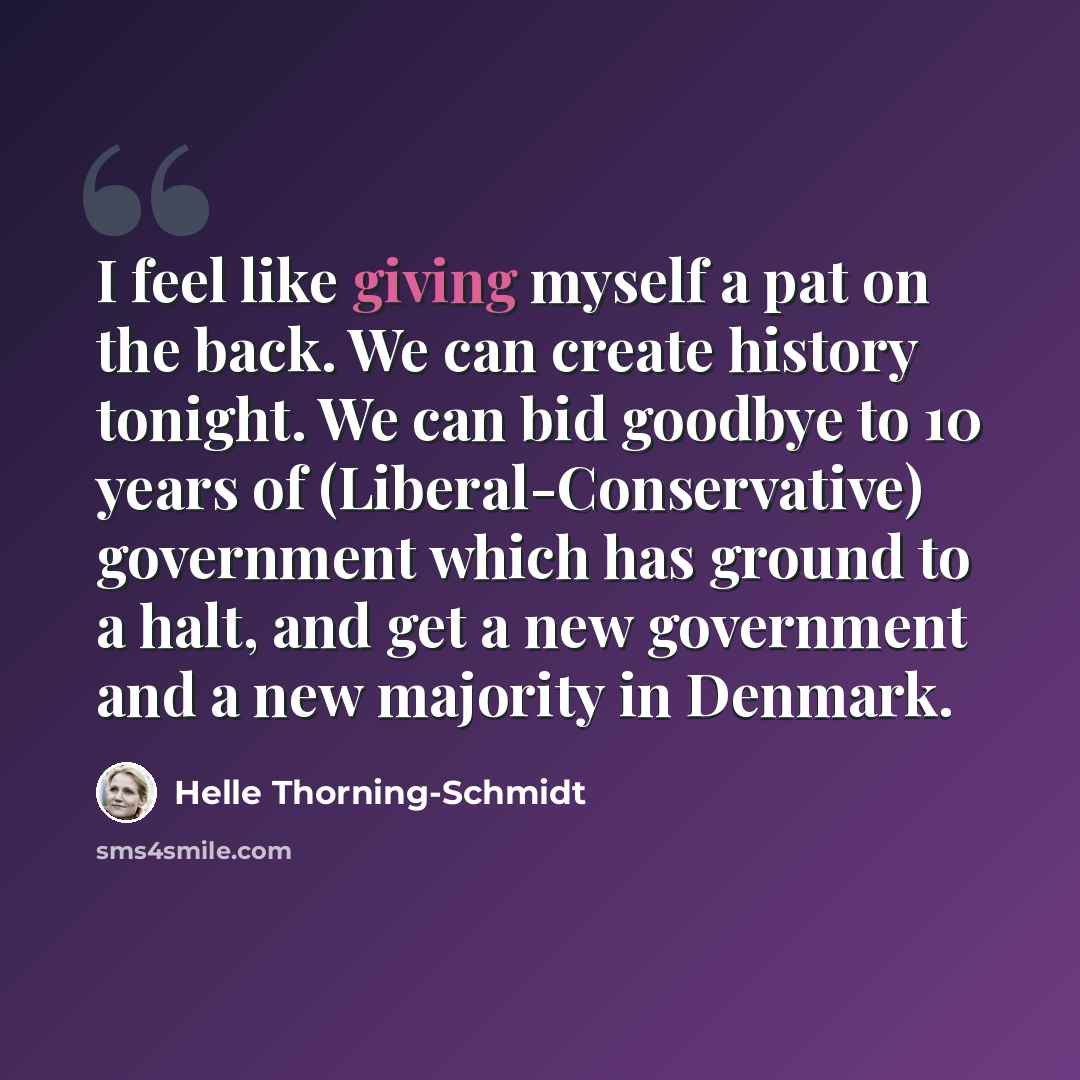 “I feel like giving myself a pat on the back. We can create history tonight. We can bid goodbye to 10 years of (Liberal-Conservative) government which has ground to a halt, and get a new government and a new majority in Denmark.” quote by Helle Thorning-Schmidt