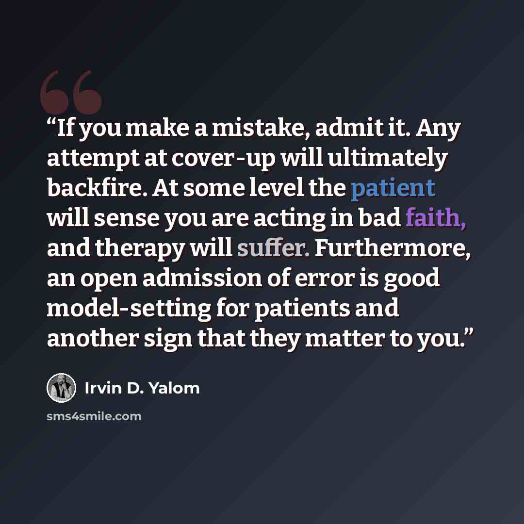 “If you make a mistake, admit it. Any attempt at cover-up will ultimately backfire. At some level the patient will sense you are acting in bad faith, and therapy will suffer. Furthermore, an open admission of error is good model-setting for patients and another sign that they matter to you.” quote by Irvin D. Yalom