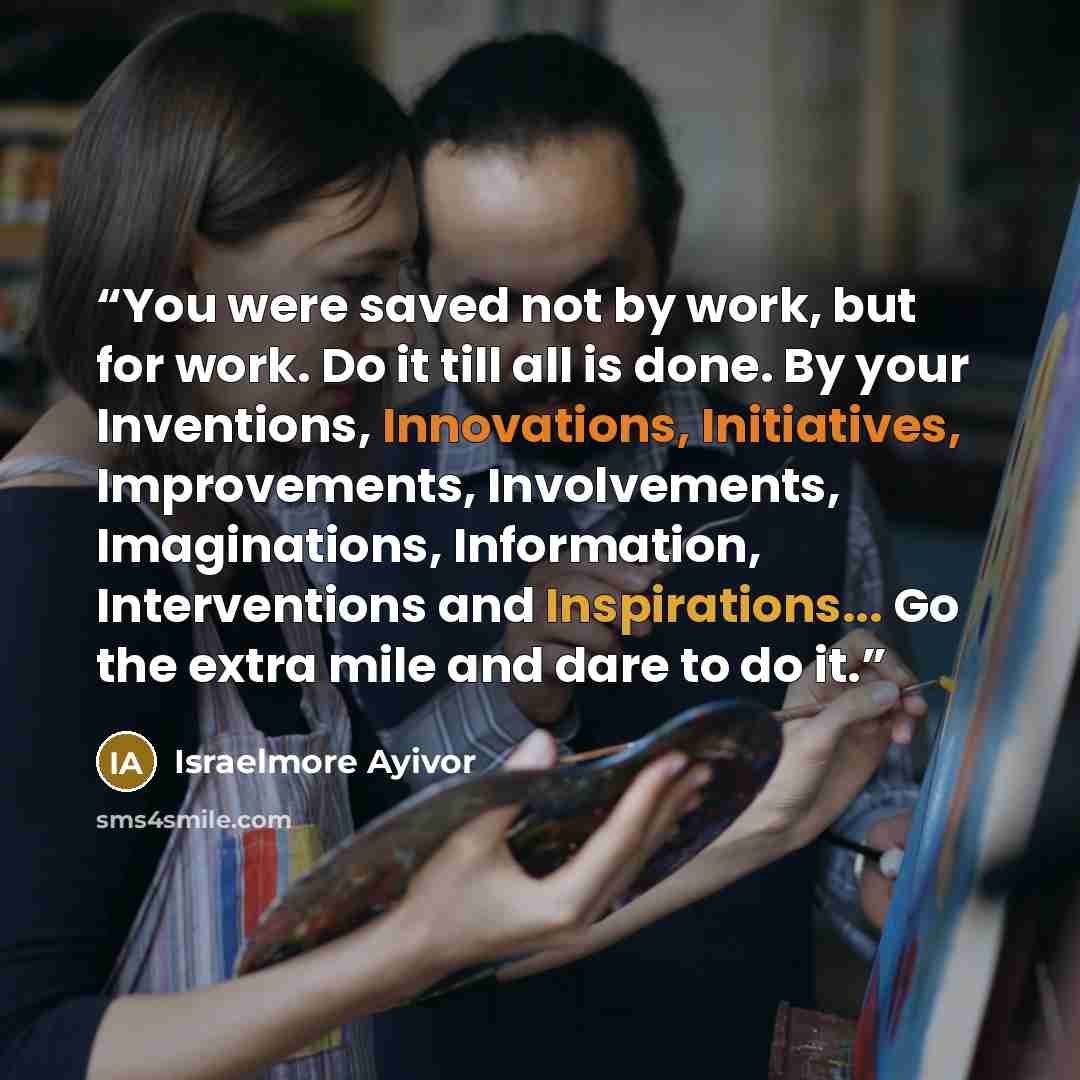 “You were saved not by work, but for work. Do it till all is done. By your Inventions, Innovations, Initiatives, Improvements, Involvements, Imaginations, Information, Interventions and Inspirations... Go the extra mile and dare to do it.” quote by Israelmore Ayivor