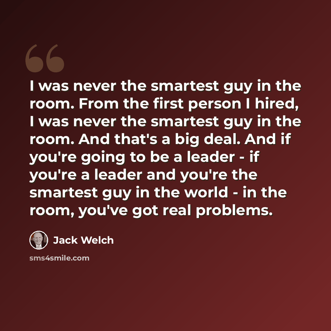 “I was never the smartest guy in the room. From the first person I hired, I was never the smartest guy in the room. And that's a big deal. And if you're going to be a leader - if you're a leader and you're the smartest guy in the world - in the room, you've got real problems.” quote by Jack Welch