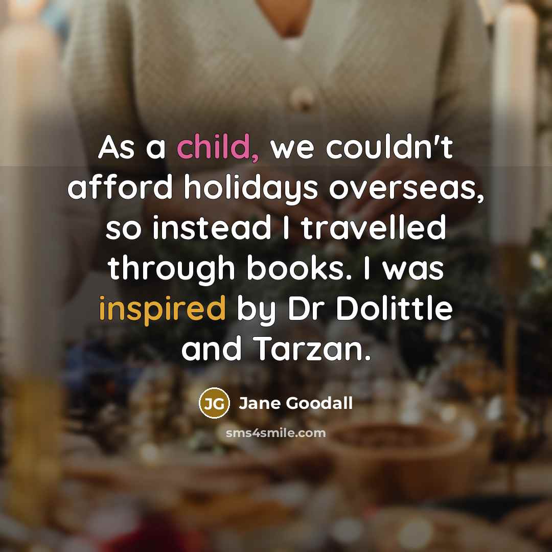 “As a child, we couldn't afford holidays overseas, so instead I travelled through books. I was inspired by Dr Dolittle and Tarzan.” quote by Jane Goodall