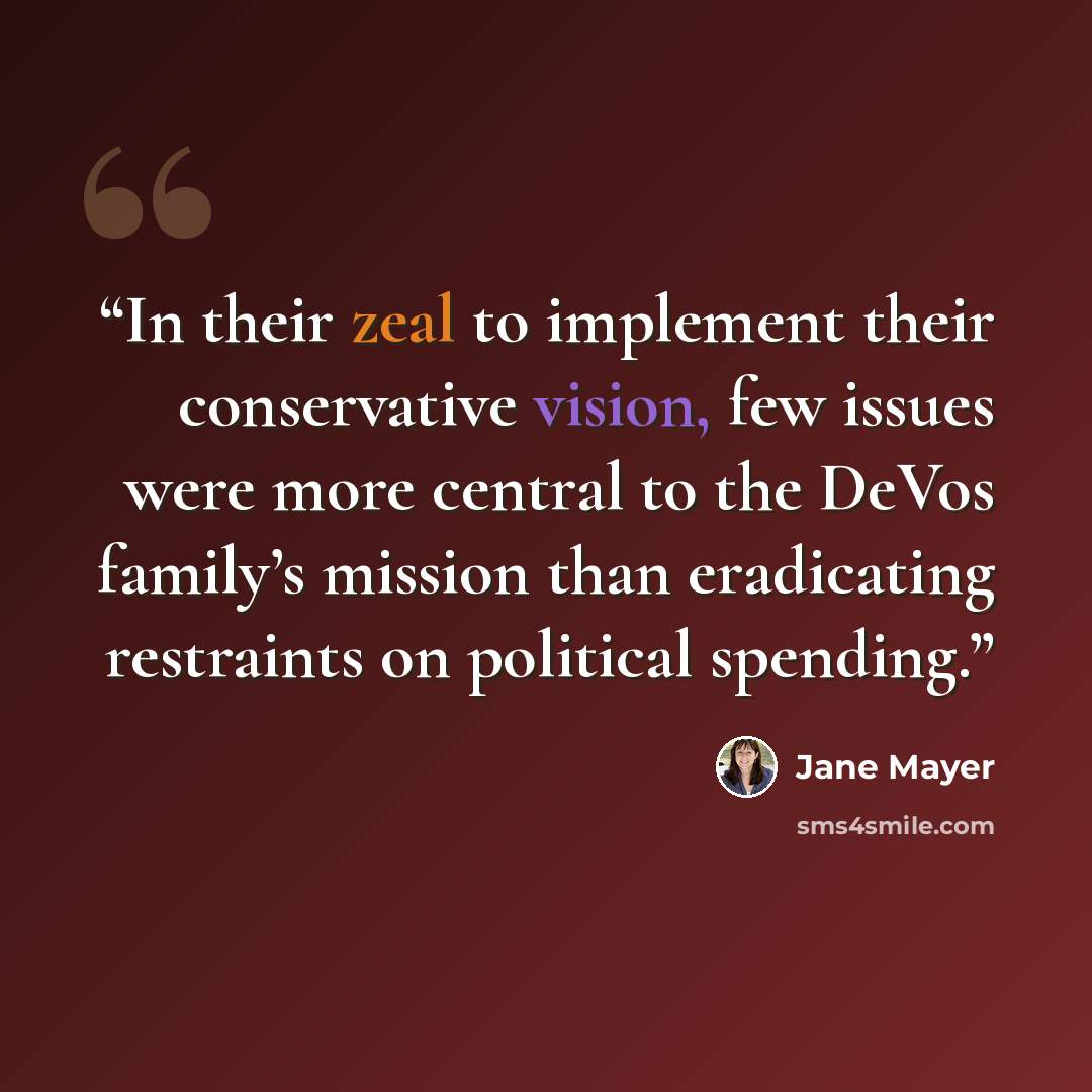 “In their zeal to implement their conservative vision, few issues were more central to the DeVos family’s mission than eradicating restraints on political spending.” quote by Jane Mayer