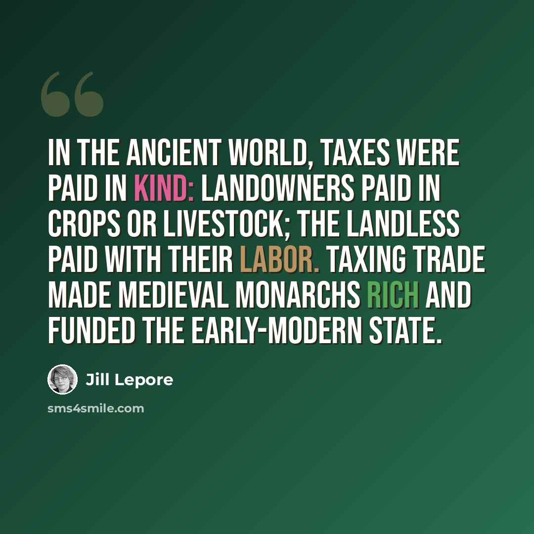 “In the ancient world, taxes were paid in kind: landowners paid in crops or livestock; the landless paid with their labor. Taxing trade made medieval monarchs rich and funded the early-modern state.” quote by Jill Lepore