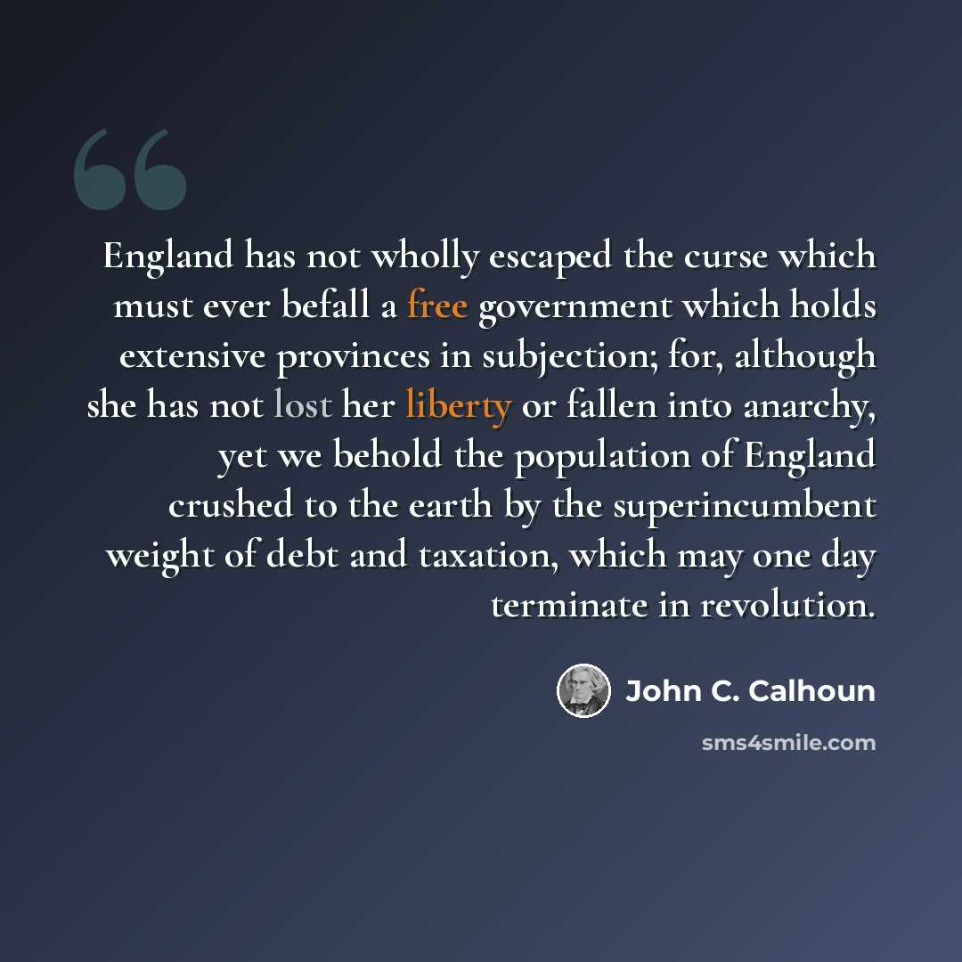 “England has not wholly escaped the curse which must ever befall a free government which holds extensive provinces in subjection; for, although she has not lost her liberty or fallen into anarchy, yet we behold the population of England crushed to the earth by the superincumbent weight of debt and…” quote by John C. Calhoun