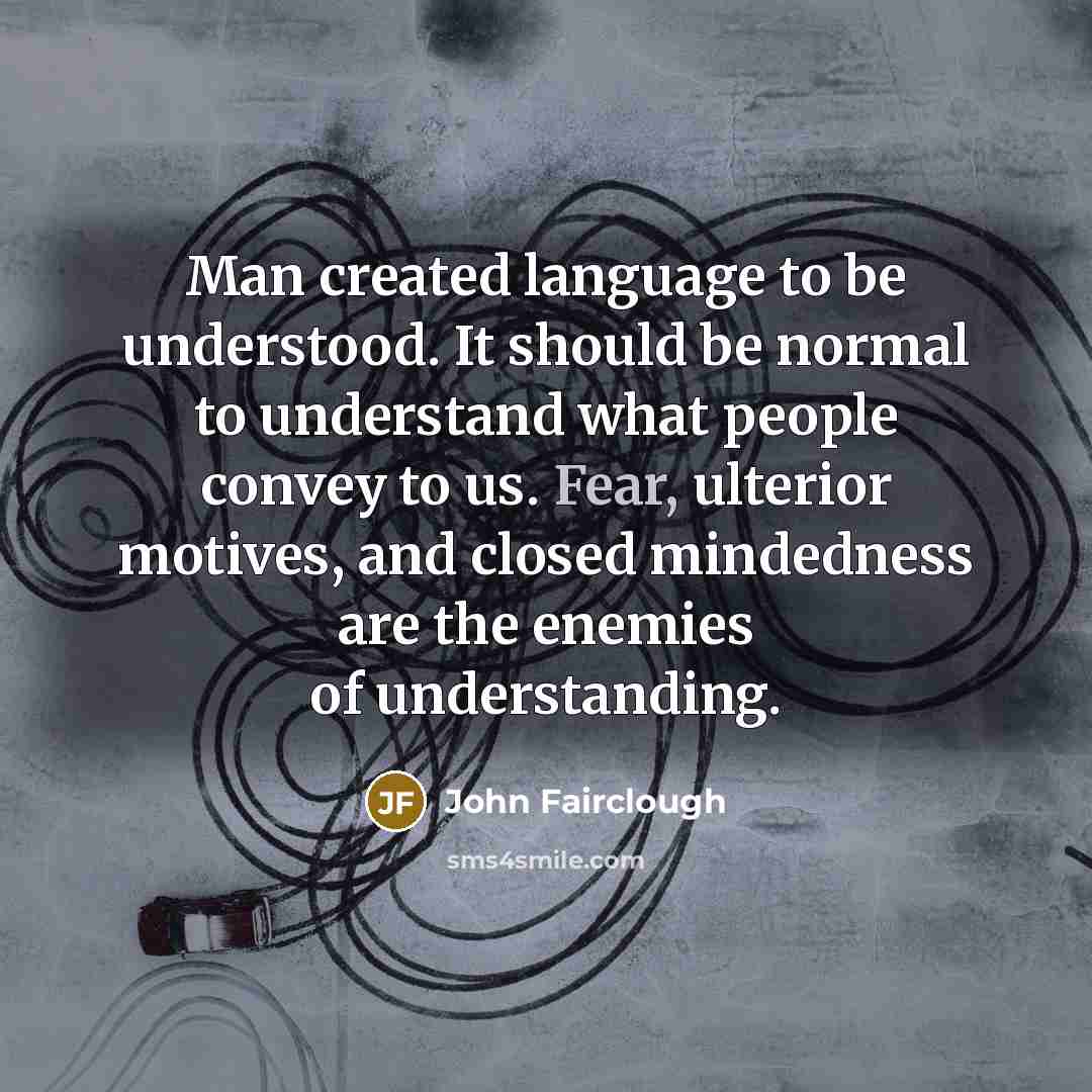 “Man created language to be understood. It should be normal to understand what people convey to us. Fear, ulterior motives, and closed mindedness are the enemies of understanding.” quote by John Fairclough