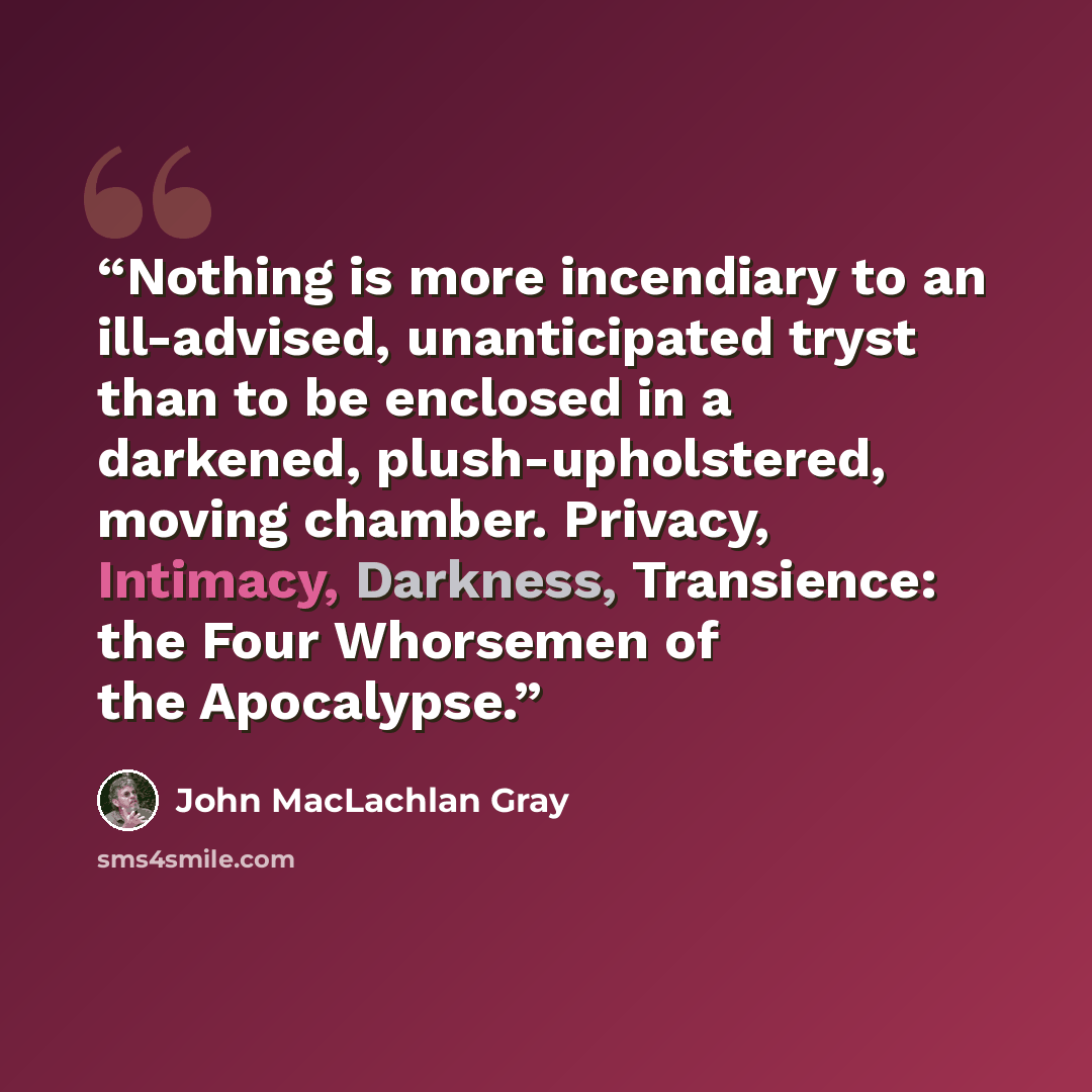 “Nothing is more incendiary to an ill-advised, unanticipated tryst than to be enclosed in a darkened, plush-upholstered, moving chamber. Privacy, Intimacy, Darkness, Transience: the Four Whorsemen of the Apocalypse.” quote by John MacLachlan Gray