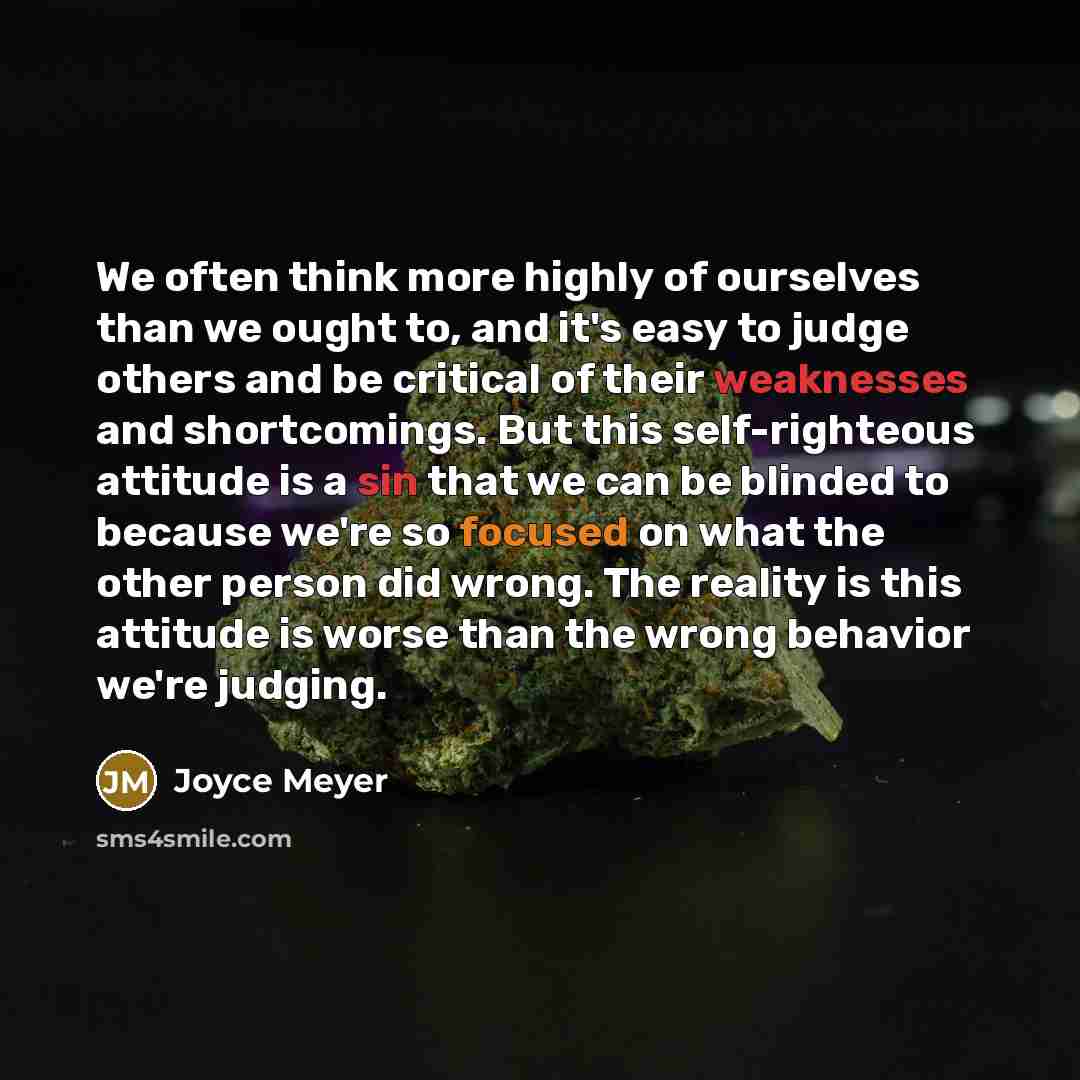 “We often think more highly of ourselves than we ought to, and it's easy to judge others and be critical of their weaknesses and shortcomings. But this self-righteous attitude is a sin that we can be blinded to because we're so focused on what the other person did wrong. The reality is this…” quote by Joyce Meyer