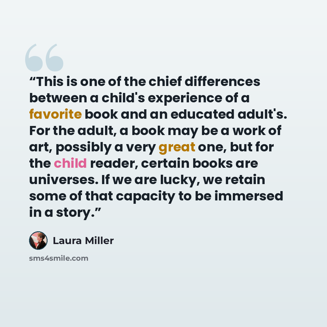 “This is one of the chief differences between a child's experience of a favorite book and an educated adult's. For the adult, a book may be a work of art, possibly a very great one, but for the child reader, certain books are universes. If we are lucky, we retain some of that capacity to be…” quote by Laura Miller
