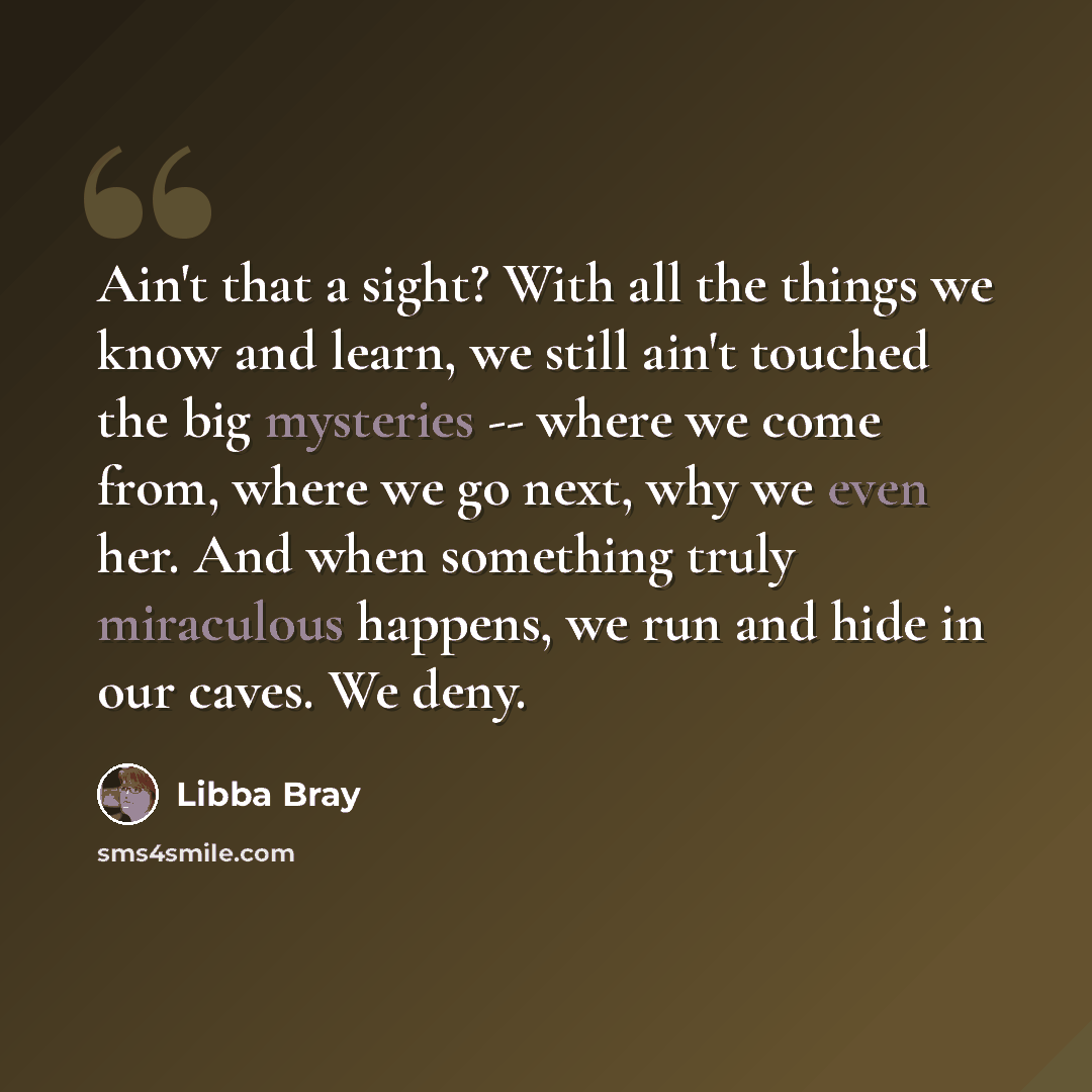 “Ain't that a sight? With all the things we know and learn, we still ain't touched the big mysteries -- where we come from, where we go next, why we even her. And when something truly miraculous happens, we run and hide in our caves. We deny.” quote by Libba Bray