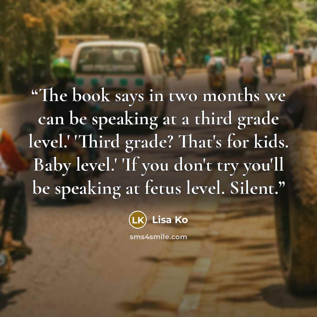 “The book says in two months we can be speaking at a third grade level.' 'Third grade? That's for kids. Baby level.' 'If you don't try you'll be speaking at fetus level. Silent.” quote by Lisa Ko