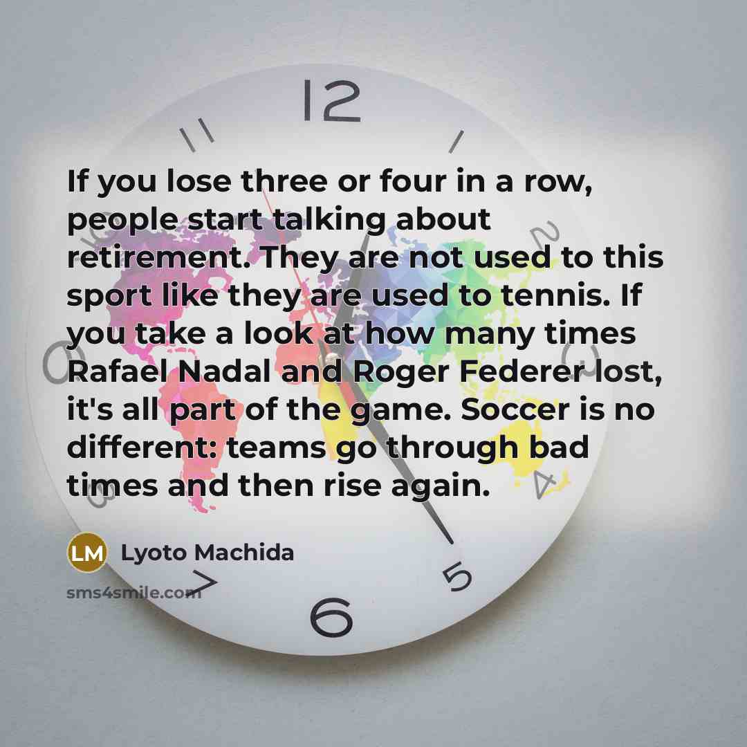 “If you lose three or four in a row, people start talking about retirement. They are not used to this sport like they are used to tennis. If you take a look at how many times Rafael Nadal and Roger Federer lost, it's all part of the game. Soccer is no different: teams go through bad times and then…” quote by Lyoto Machida