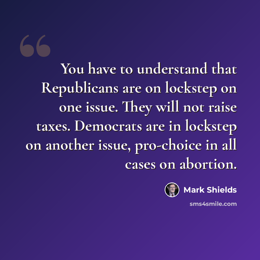 “You have to understand that Republicans are on lockstep on one issue. They will not raise taxes. Democrats are in lockstep on another issue, pro-choice in all cases on abortion.” quote by Mark Shields