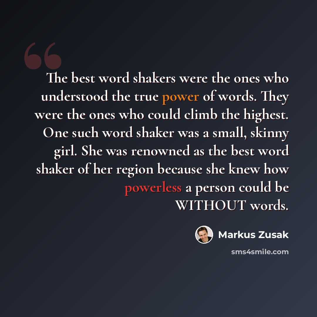 “The best word shakers were the ones who understood the true power of words. They were the ones who could climb the highest. One such word shaker was a small, skinny girl. She was renowned as the best word shaker of her region because she knew how powerless a person could be WITHOUT words.” quote by Markus Zusak