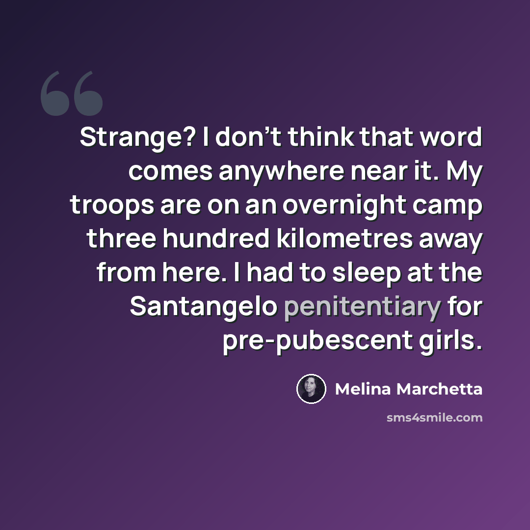 “Strange? I don't think that word comes anywhere near it. My troops are on an overnight camp three hundred kilometres away from here. I had to sleep at the Santangelo penitentiary for pre-pubescent girls.” quote by Melina Marchetta