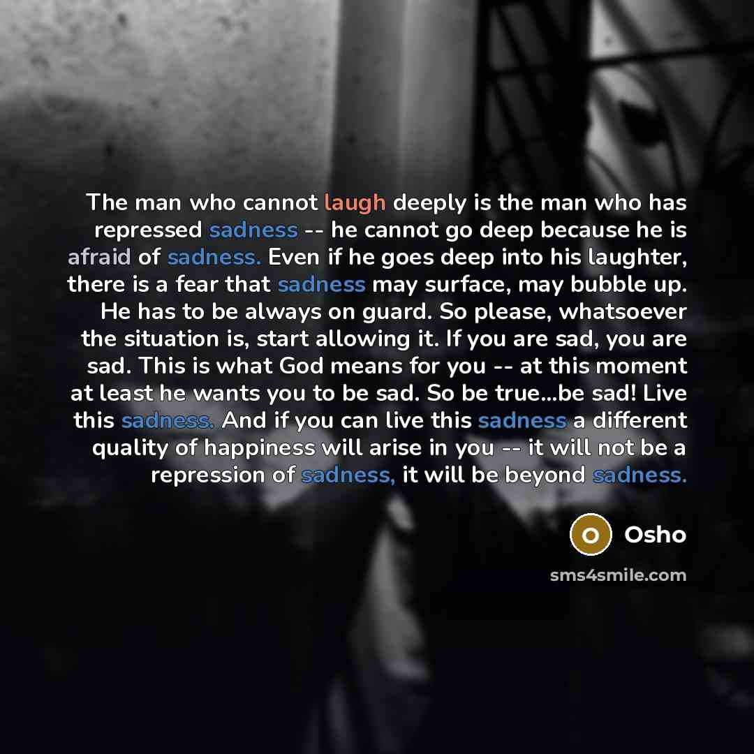 “The man who cannot laugh deeply is the man who has repressed sadness -- he cannot go deep because he is afraid of sadness. Even if he goes deep into his laughter, there is a fear that sadness may surface, may bubble up. He has to be always on guard. So please, whatsoever the situation is, start…” quote by OSHO