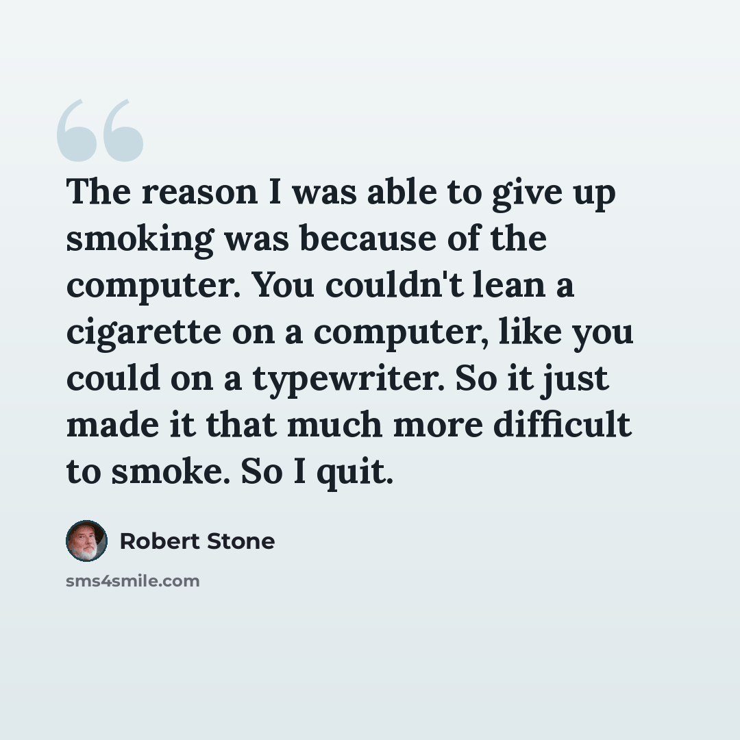 “The reason I was able to give up smoking was because of the computer. You couldn't lean a cigarette on a computer, like you could on a typewriter. So it just made it that much more difficult to smoke. So I quit.” quote by Robert Stone