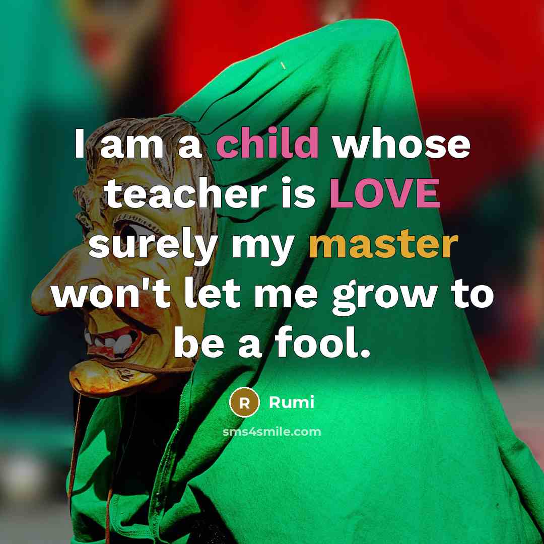 “I am a child whose teacher is LOVE surely my master won't let me grow to be a fool.” quote by Rumi