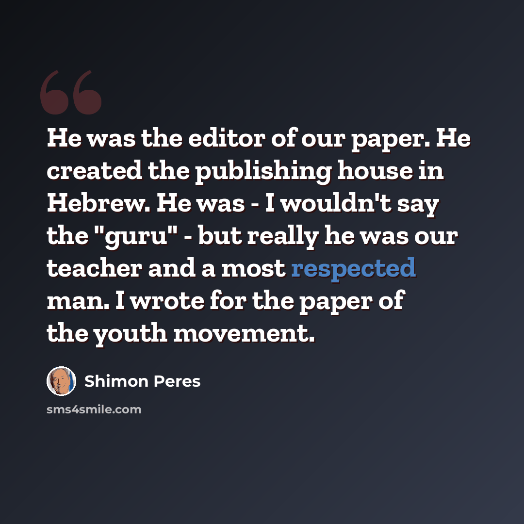 “He was the editor of our paper. He created the publishing house in Hebrew. He was - I wouldn't say the "guru" - but really he was our teacher and a most respected man. I wrote for the paper of the youth movement.” quote by Shimon Peres