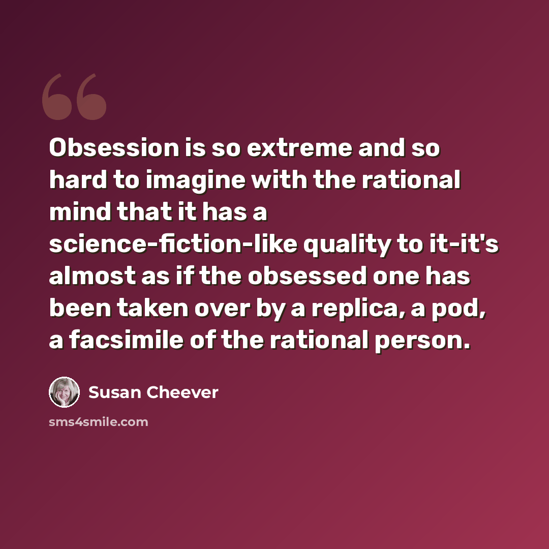 “Obsession is so extreme and so hard to imagine with the rational mind that it has a science-fiction-like quality to it-it's almost as if the obsessed one has been taken over by a replica, a pod, a facsimile of the rational person.” quote by Susan Cheever