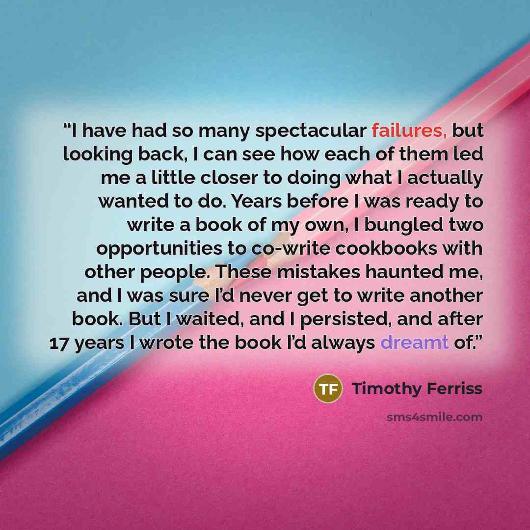 “I have had so many spectacular failures, but looking back, I can see how each of them led me a little closer to doing what I actually wanted to do. Years before I was ready to write a book of my own, I bungled two opportunities to co-write cookbooks with other people. These mistakes haunted me…” quote by Timothy Ferriss