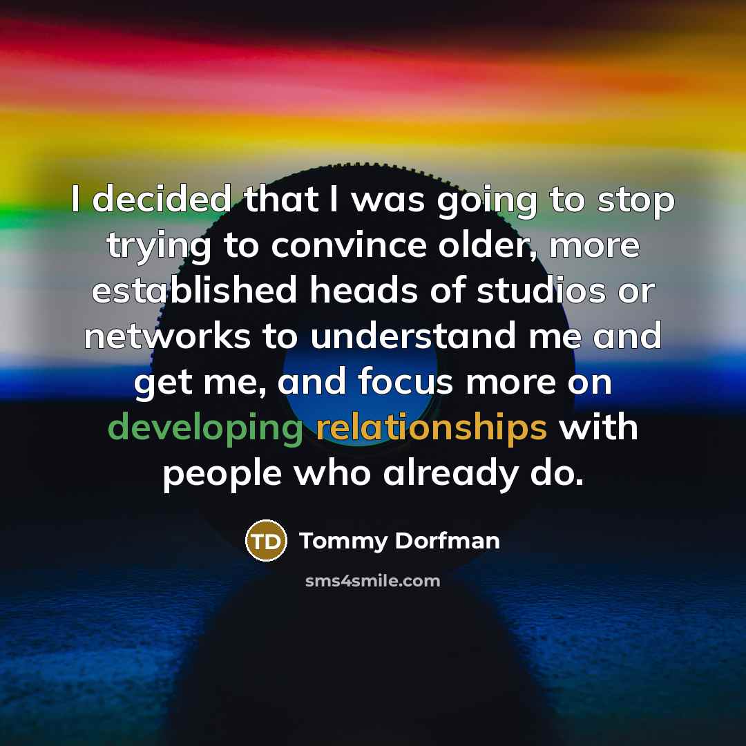 “I decided that I was going to stop trying to convince older, more established heads of studios or networks to understand me and get me, and focus more on developing relationships with people who already do.” quote by Tommy Dorfman