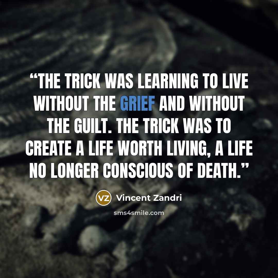 “The trick was learning to live without the grief and without the guilt. The trick was to create a life worth living, a life no longer conscious of death.” quote by Vincent Zandri