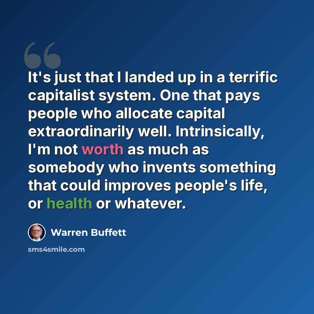 “It's just that I landed up in a terrific capitalist system. One that pays people who allocate capital extraordinarily well. Intrinsically, I'm not worth as much as somebody who invents something that could improves people's life, or health or whatever.” quote by Warren Buffett