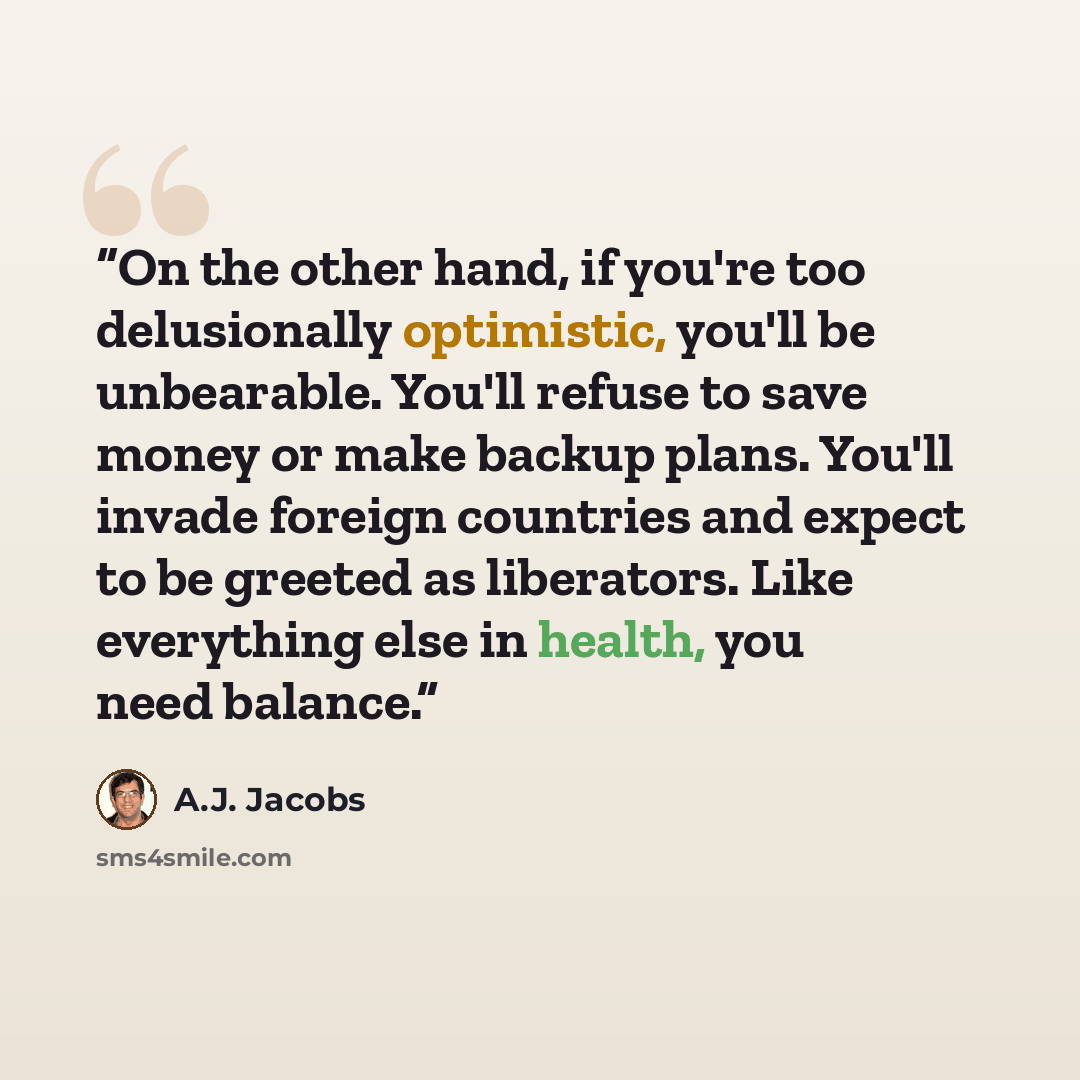 “On the other hand, if you're too delusionally optimistic, you'll be unbearable. You'll refuse to save money or make backup plans. You'll invade foreign countries and expect to be greeted as liberators. Like everything else in health, you need balance.” quote by A.J. Jacobs