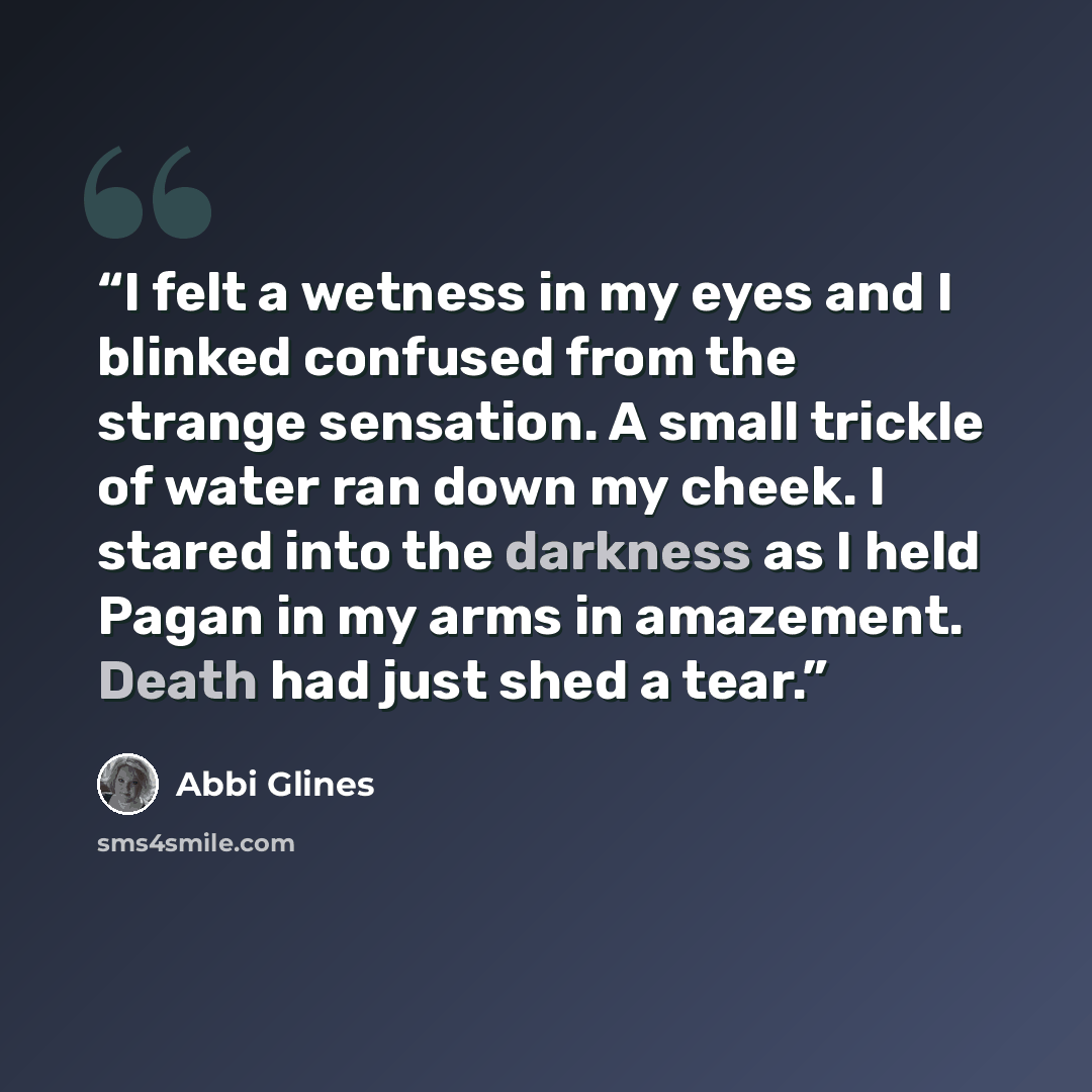 “I felt a wetness in my eyes and I blinked confused from the strange sensation. A small trickle of water ran down my cheek. I stared into the darkness as I held Pagan in my arms in amazement. Death had just shed a tear.” quote by Abbi Glines