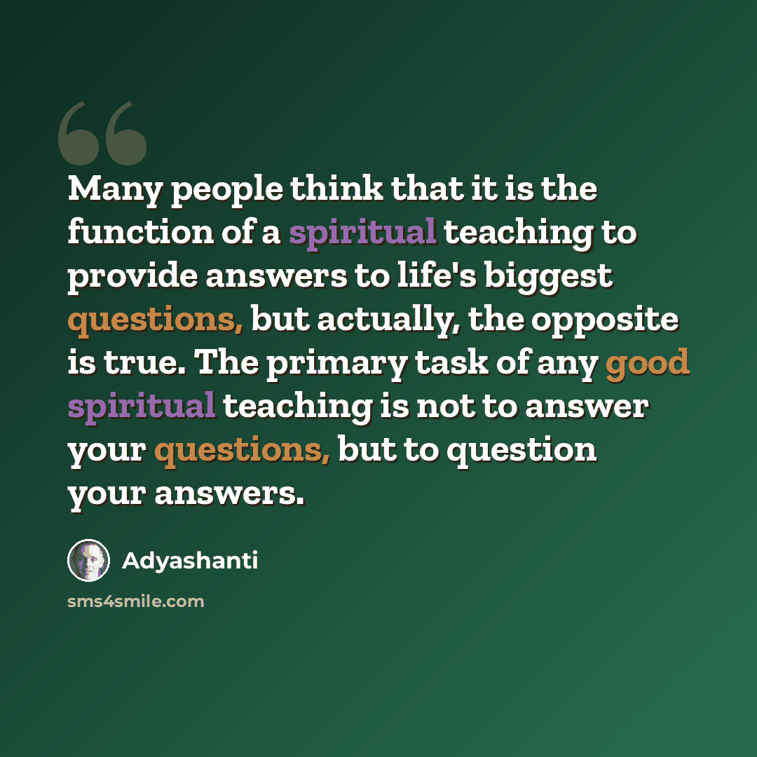 “Many people think that it is the function of a spiritual teaching to provide answers to life's biggest questions, but actually, the opposite is true. The primary task of any good spiritual teaching is not to answer your questions, but to question your answers.” quote by Adyashanti