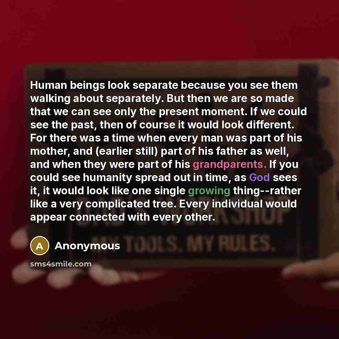 “Human beings look separate because you see them walking about separately. But then we are so made that we can see only the present moment. If we could see the past, then of course it would look different. For there was a time when every man was part of his mother, and (earlier still) part of his…” quote by Anonymous