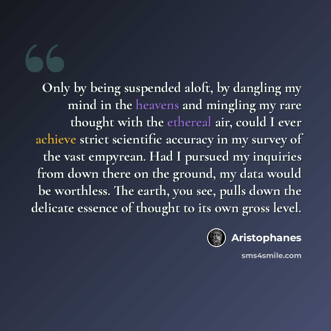 “Only by being suspended aloft, by dangling my mind in the heavens and mingling my rare thought with the ethereal air, could I ever achieve strict scientific accuracy in my survey of the vast empyrean. Had I pursued my inquiries from down there on the ground, my data would be worthless. The earth…” quote by Aristophanes
