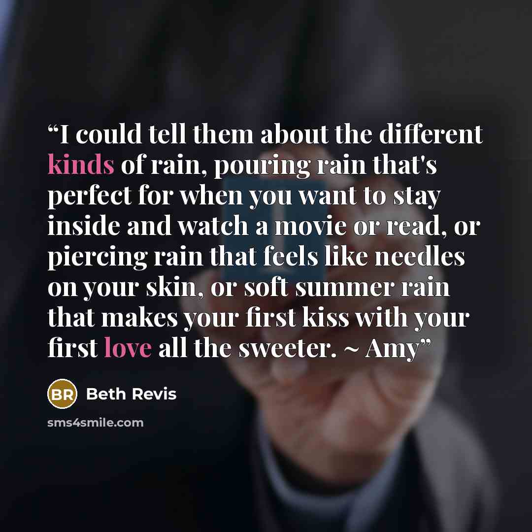 “I could tell them about the different kinds of rain, pouring rain that's perfect for when you want to stay inside and watch a movie or read, or piercing rain that feels like needles on your skin, or soft summer rain that makes your first kiss with your first love all the sweeter. ~ Amy” quote by Beth Revis