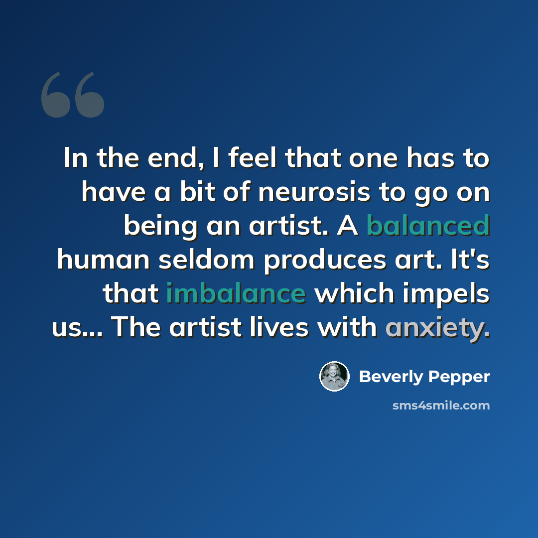 “In the end, I feel that one has to have a bit of neurosis to go on being an artist. A balanced human seldom produces art. It's that imbalance which impels us... The artist lives with anxiety.” quote by Beverly Pepper