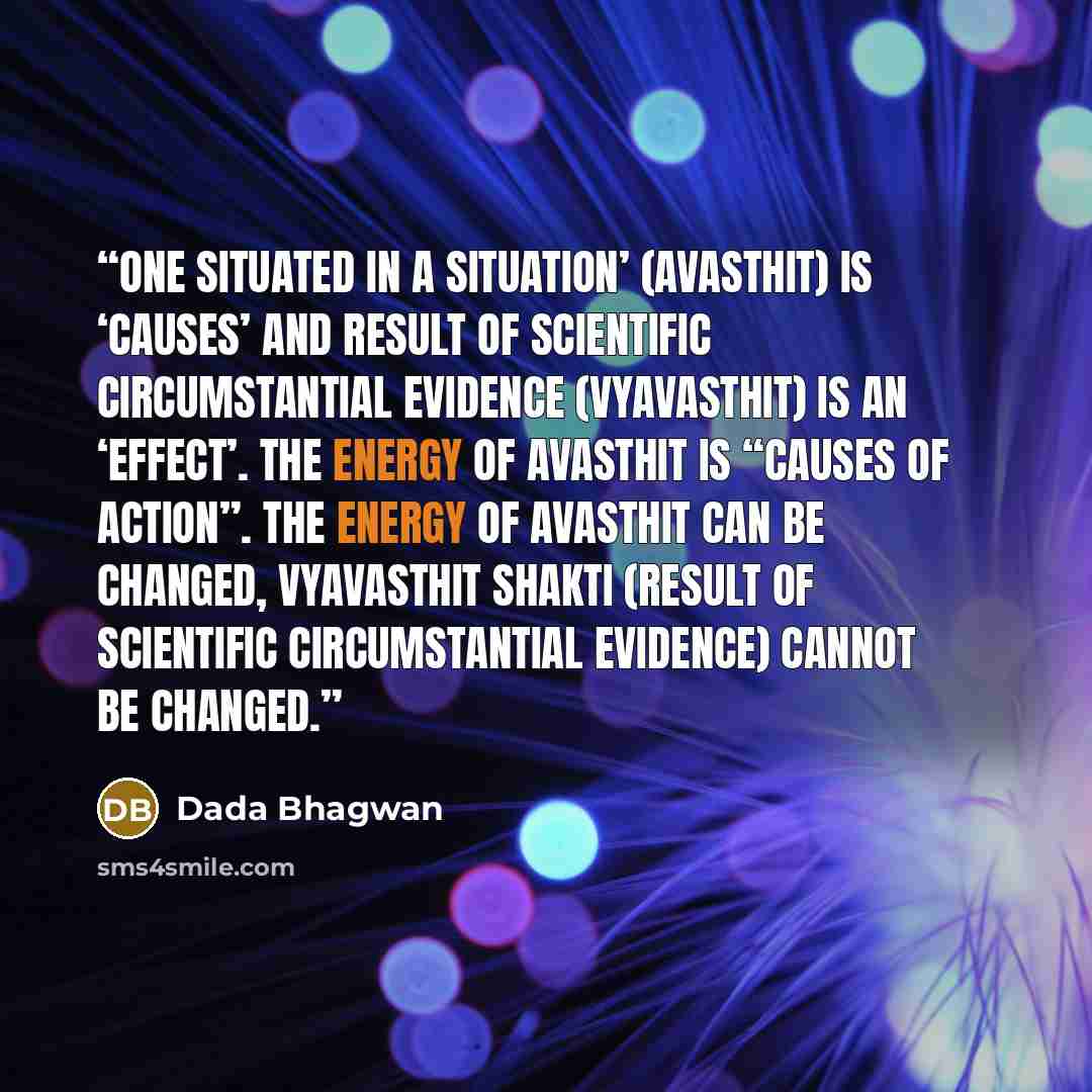 “One Situated in a situation’ (Avasthit) is ‘causes’ and result of scientific circumstantial evidence (vyavasthit) is an ‘effect’. The energy of avasthit is “causes of action”. The energy of avasthit can be changed, Vyavasthit shakti (result of scientific circumstantial evidence) cannot be changed.” quote by Dada Bhagwan